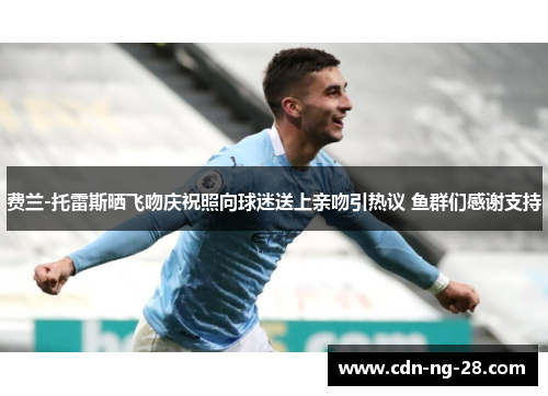 费兰-托雷斯晒飞吻庆祝照向球迷送上亲吻引热议 鱼群们感谢支持