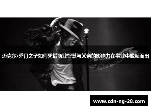 迈克尔·乔丹之子如何凭借商业智慧与父亲的影响力在事业中脱颖而出