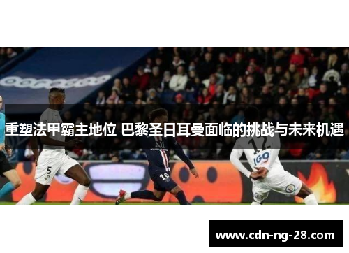 重塑法甲霸主地位 巴黎圣日耳曼面临的挑战与未来机遇