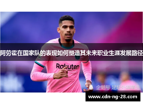 阿劳霍在国家队的表现如何塑造其未来职业生涯发展路径