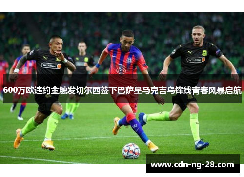 600万欧违约金触发切尔西签下巴萨星马克吉乌锋线青春风暴启航 600万欧违约金触发切尔西签下巴萨星马克吉乌锋线青春风暴启航