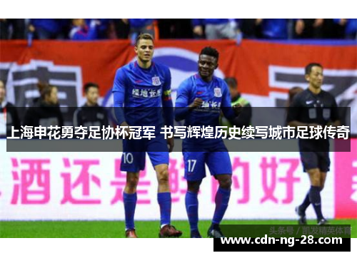 上海申花勇夺足协杯冠军 书写辉煌历史续写城市足球传奇 上海申花勇夺足协杯冠军 书写辉煌历史续写城市足球传奇