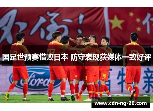 国足世预赛惜败日本 防守表现获媒体一致好评 国足世预赛惜败日本 防守表现获媒体一致好评