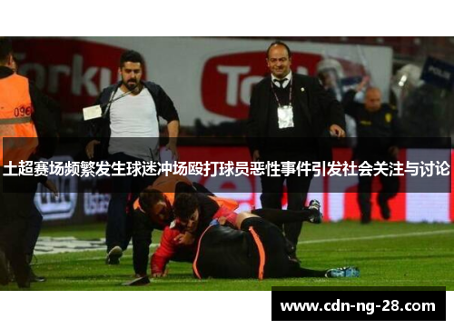 土超赛场频繁发生球迷冲场殴打球员恶性事件引发社会关注与讨论 土超赛场频繁发生球迷冲场殴打球员恶性事件引发社会关注与讨论