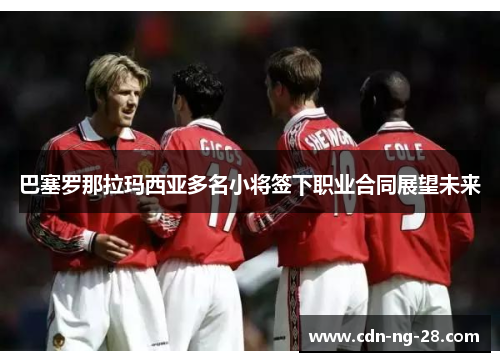 巴塞罗那拉玛西亚多名小将签下职业合同展望未来 巴塞罗那拉玛西亚多名小将签下职业合同展望未来