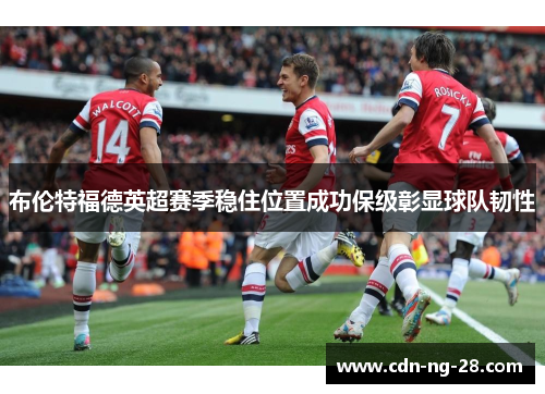 布伦特福德英超赛季稳住位置成功保级彰显球队韧性 布伦特福德英超赛季稳住位置成功保级彰显球队韧性