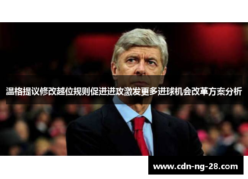 温格提议修改越位规则促进进攻激发更多进球机会改革方案分析