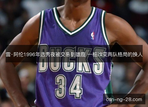 雷·阿伦1996年选秀夜被交易到雄鹿 一桩改变两队格局的换人 雷·阿伦1996年选秀夜被交易到雄鹿 一桩改变两队格局的换人